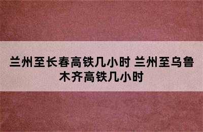 兰州至长春高铁几小时 兰州至乌鲁木齐高铁几小时